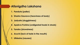Atisnigdha Lakshana
1. Panduta (pallor)
2. Sharira Gaurava (heaviness of body)
3. Jadyata (sluggishness)
4. Apakva Purisha (undigested foods in stools)
5. Tandra (drowsiness)
6. Aruchi (lack of taste in the mouth)
7. Utklesha (nausea)
 