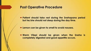 Post Operative Procedure
 Patient should take rest during the Snehapana period
but he/she should not sleep during the day time.
 Lemon can be given to smell to avoid nausea.
 Warm Vilepi should be given when the Sneha is
completely digested and good appetite occurs.
 