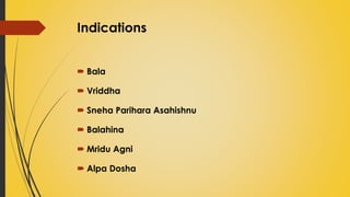 Indications
 Bala
 Vriddha
 Sneha Parihara Asahishnu
 Balahina
 Mridu Agni
 Alpa Dosha
 