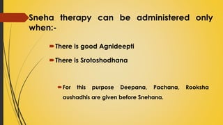 Sneha therapy can be administered only
when:-
There is good Agnideepti
There is Srotoshodhana
For this purpose Deepana, Pachana, Rooksha
aushadhis are given before Snehana.
 