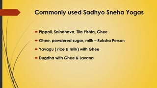 Commonly used Sadhyo Sneha Yogas
 Pippali, Saindhava, Tila Pishta, Ghee
 Ghee, powdered sugar, milk – Ruksha Person
 Yavagu ( rice & milk) with Ghee
 Dugdha with Ghee & Lavana
 