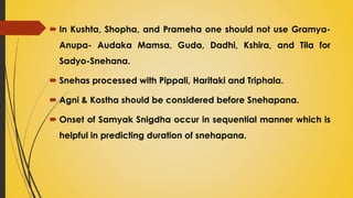  In Kushta, Shopha, and Prameha one should not use Gramya-
Anupa- Audaka Mamsa, Guda, Dadhi, Kshira, and Tila for
Sadyo-Snehana.
 Snehas processed with Pippali, Haritaki and Triphala.
 Agni & Kostha should be considered before Snehapana.
 Onset of Samyak Snigdha occur in sequential manner which is
helpful in predicting duration of snehapana.
 