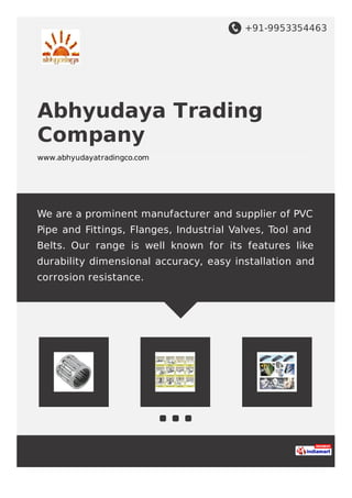 +91-9953354463
Abhyudaya Trading
Company
www.abhyudayatradingco.com
We are a prominent manufacturer and supplier of PVC
Pipe and Fittings, Flanges, Industrial Valves, Tool and
Belts. Our range is well known for its features like
durability dimensional accuracy, easy installation and
corrosion resistance.
 