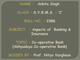 NAME - Ankita Singh

    CLASS – S.Y.B.M.S. – ‘C’

        ROLL NO. – 2386

SUBJECT - Aspects of Banking &
         Insurance

    TOPIC – Co-operative Bank
  {Abhyudaya Co-operative Bank}

GUIDED BY – Prof. Nitya Varghese
 