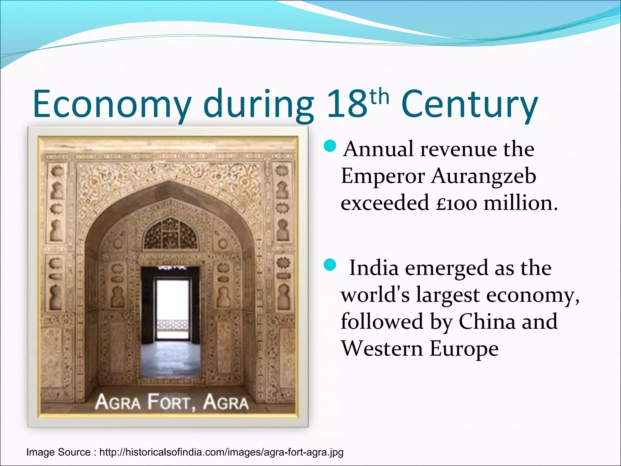 Economy during 18th
Century
Annual revenue the
Emperor Aurangzeb
exceeded £100 million.
 India emerged as the
world's largest economy,
followed by China and
Western Europe
Image Source : http://historicalsofindia.com/images/agra-fort-agra.jpg
 