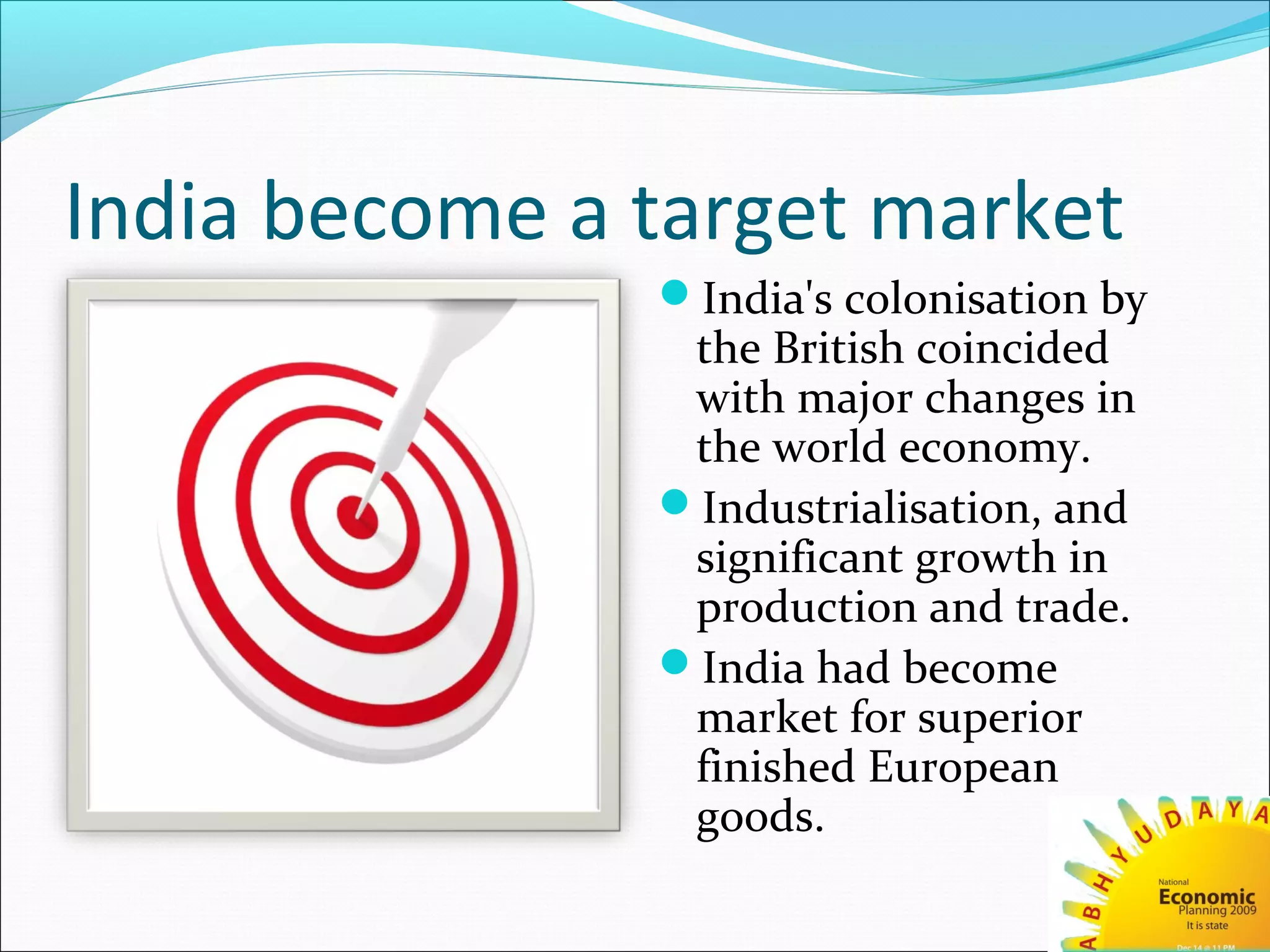 India become a target market
India's colonisation by
the British coincided
with major changes in
the world economy.
Industrialisation, and
significant growth in
production and trade.
India had become
market for superior
finished European
goods.
 