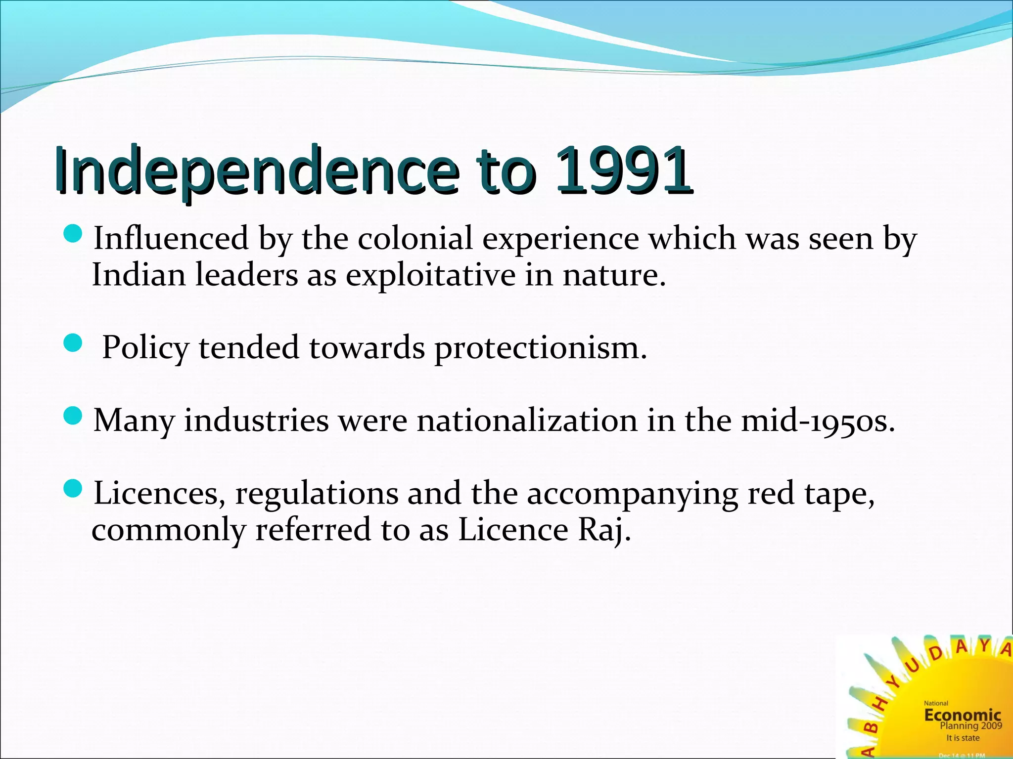 Independence to 1991Independence to 1991
Influenced by the colonial experience which was seen by
Indian leaders as exploitative in nature.
 Policy tended towards protectionism.
Many industries were nationalization in the mid-1950s.
Licences, regulations and the accompanying red tape,
commonly referred to as Licence Raj.
 