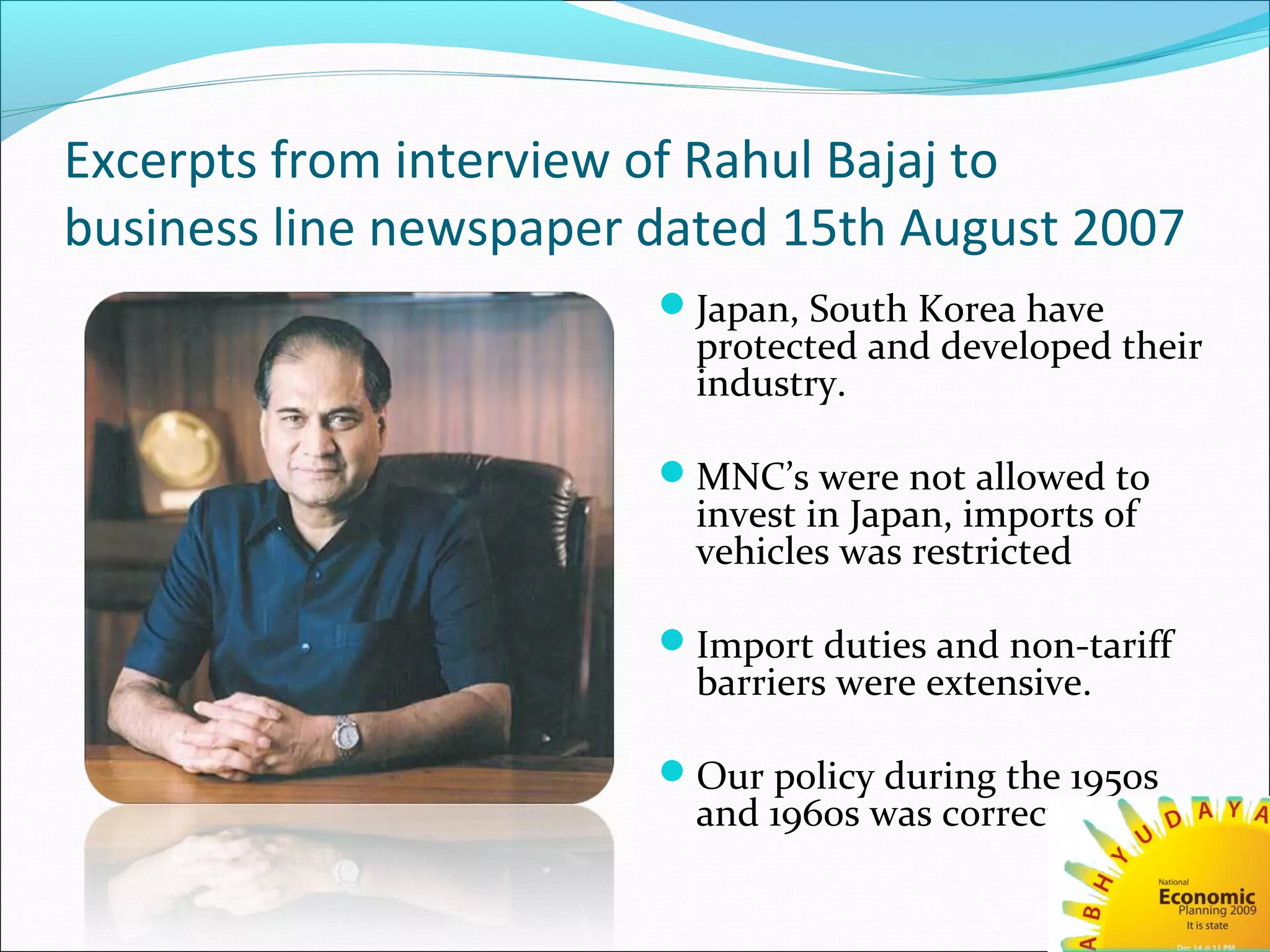 Excerpts from interview of Rahul Bajaj to
business line newspaper dated 15th August 2007
Japan, South Korea have
protected and developed their
industry.
MNC’s were not allowed to
invest in Japan, imports of
vehicles was restricted
Import duties and non-tariff
barriers were extensive.
Our policy during the 1950s
and 1960s was correct.
 