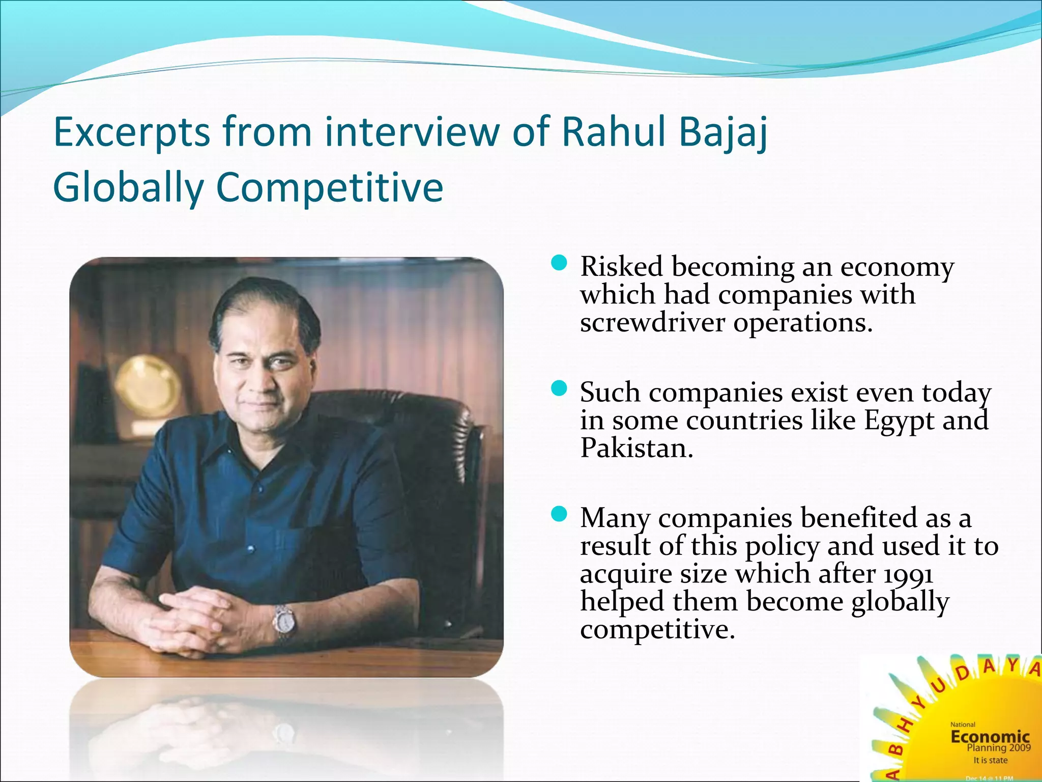 Excerpts from interview of Rahul Bajaj
Globally Competitive
Risked becoming an economy
which had companies with
screwdriver operations.
Such companies exist even today
in some countries like Egypt and
Pakistan.
Many companies benefited as a
result of this policy and used it to
acquire size which after 1991
helped them become globally
competitive.
 