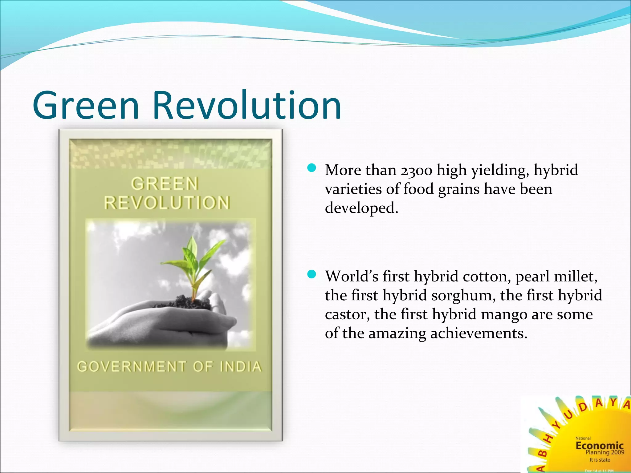 Green Revolution
 More than 2300 high yielding, hybrid
varieties of food grains have been
developed.
 World’s first hybrid cotton, pearl millet,
the first hybrid sorghum, the first hybrid
castor, the first hybrid mango are some
of the amazing achievements.
 