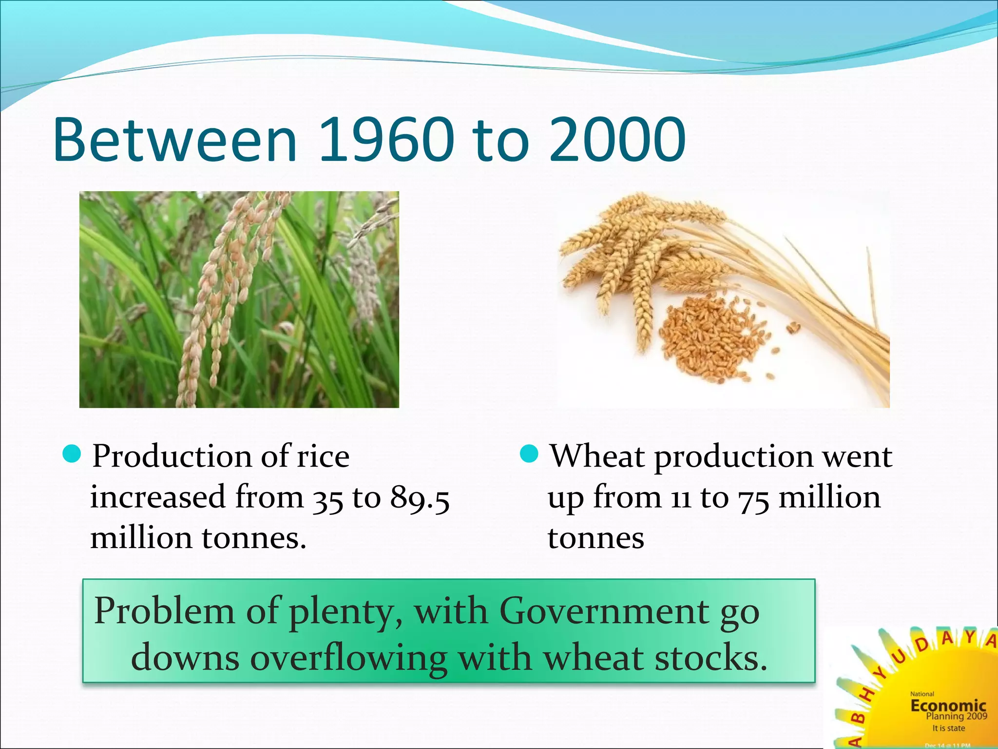 Between 1960 to 2000
Production of rice
increased from 35 to 89.5
million tonnes.
Wheat production went
up from 11 to 75 million
tonnes
Problem of plenty, with Government go
downs overflowing with wheat stocks.
 