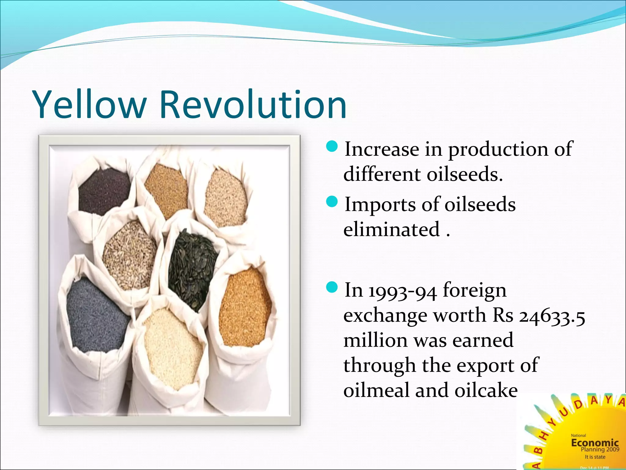 Yellow Revolution
Increase in production of
different oilseeds.
Imports of oilseeds
eliminated .
In 1993-94 foreign
exchange worth Rs 24633.5
million was earned
through the export of
oilmeal and oilcake.
 