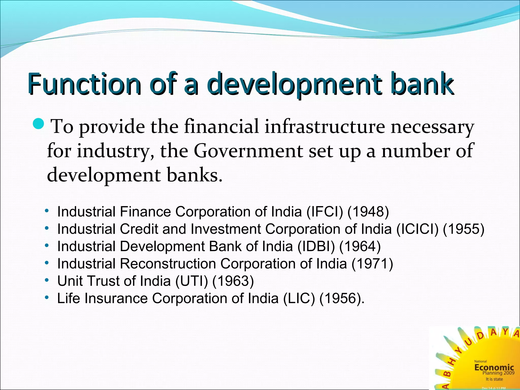 Function of a development bankFunction of a development bank
To provide the financial infrastructure necessary
for industry, the Government set up a number of
development banks.
• Industrial Finance Corporation of India (IFCI) (1948)
• Industrial Credit and Investment Corporation of India (ICICI) (1955)
• Industrial Development Bank of India (IDBI) (1964)
• Industrial Reconstruction Corporation of India (1971)
• Unit Trust of India (UTI) (1963)
• Life Insurance Corporation of India (LIC) (1956).
 