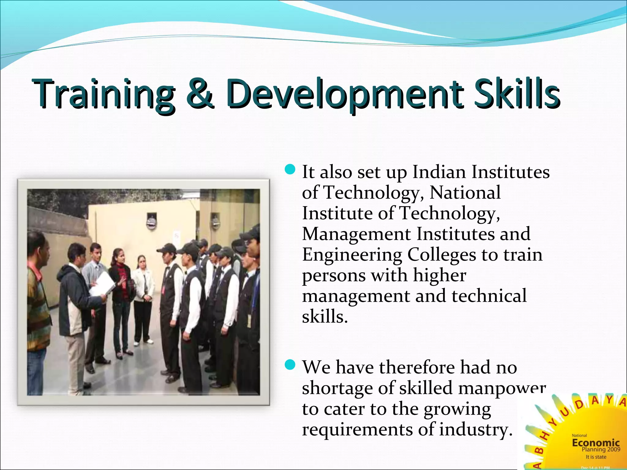 Training & Development SkillsTraining & Development Skills
It also set up Indian Institutes
of Technology, National
Institute of Technology,
Management Institutes and
Engineering Colleges to train
persons with higher
management and technical
skills.
We have therefore had no
shortage of skilled manpower
to cater to the growing
requirements of industry.
 