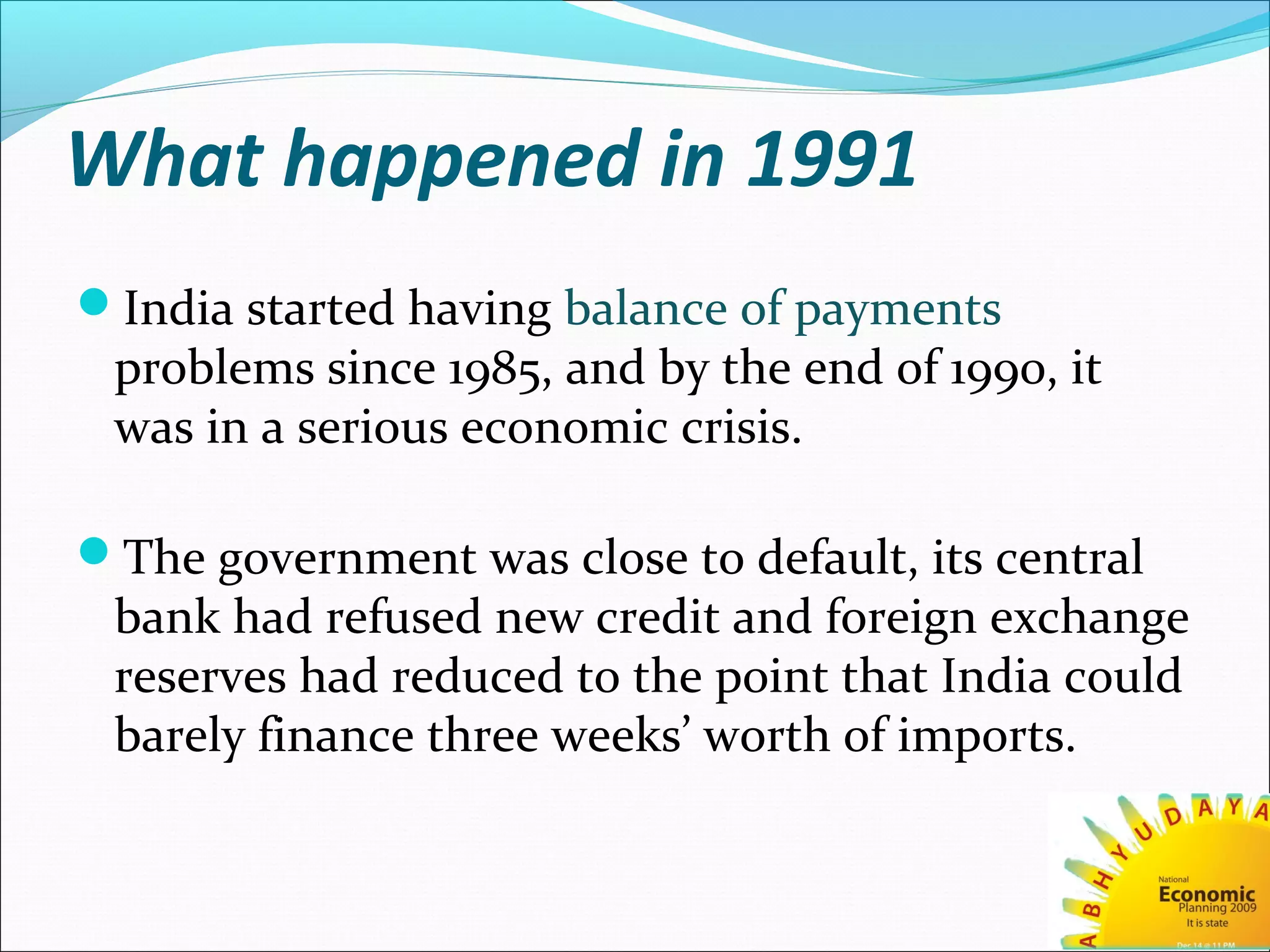 What happened in 1991
India started having balance of payments
problems since 1985, and by the end of 1990, it
was in a serious economic crisis.
The government was close to default, its central
bank had refused new credit and foreign exchange
reserves had reduced to the point that India could
barely finance three weeks’ worth of imports.
 