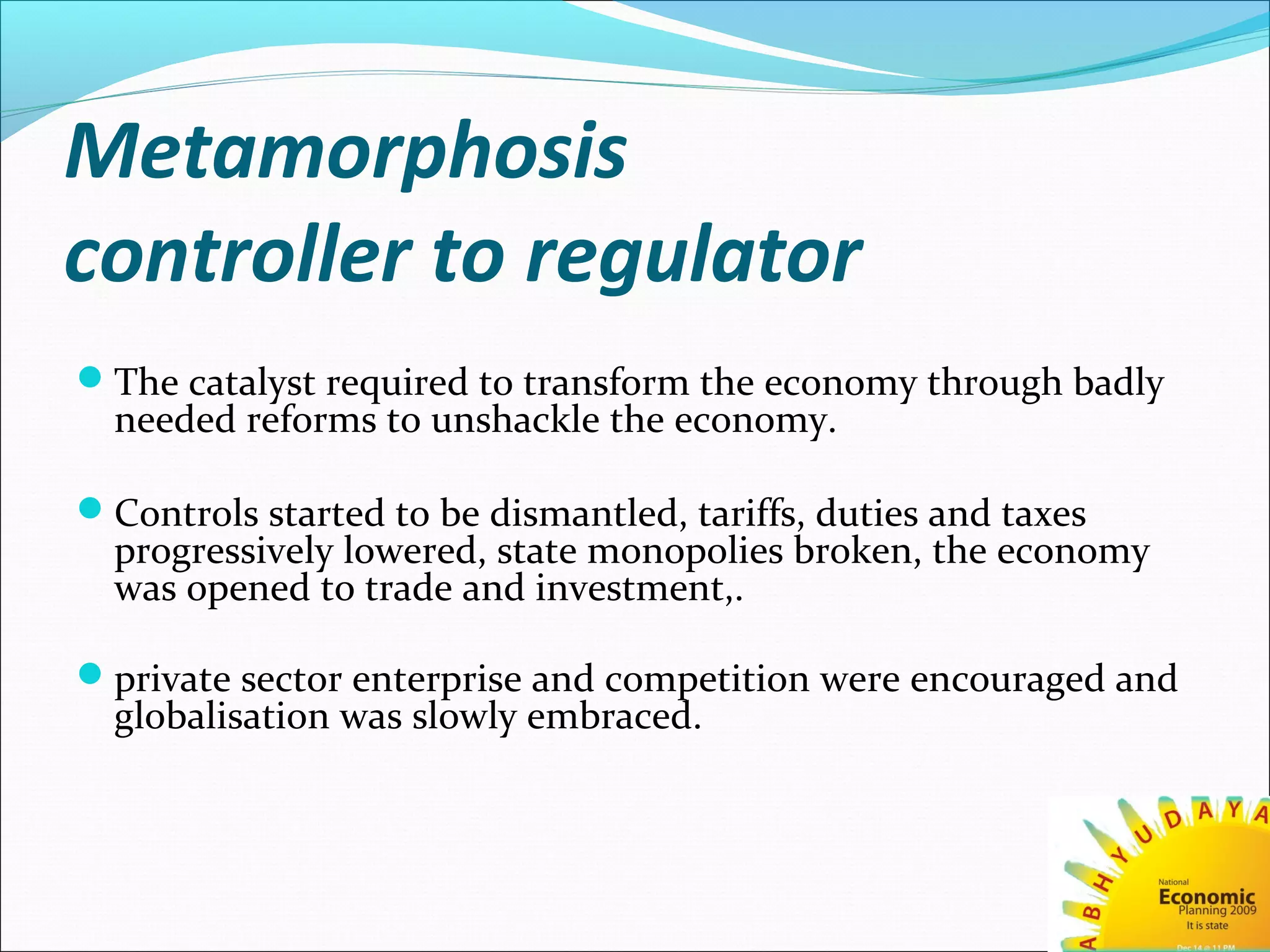 Metamorphosis
controller to regulator
The catalyst required to transform the economy through badly
needed reforms to unshackle the economy.
Controls started to be dismantled, tariffs, duties and taxes
progressively lowered, state monopolies broken, the economy
was opened to trade and investment,.
private sector enterprise and competition were encouraged and
globalisation was slowly embraced.
 
