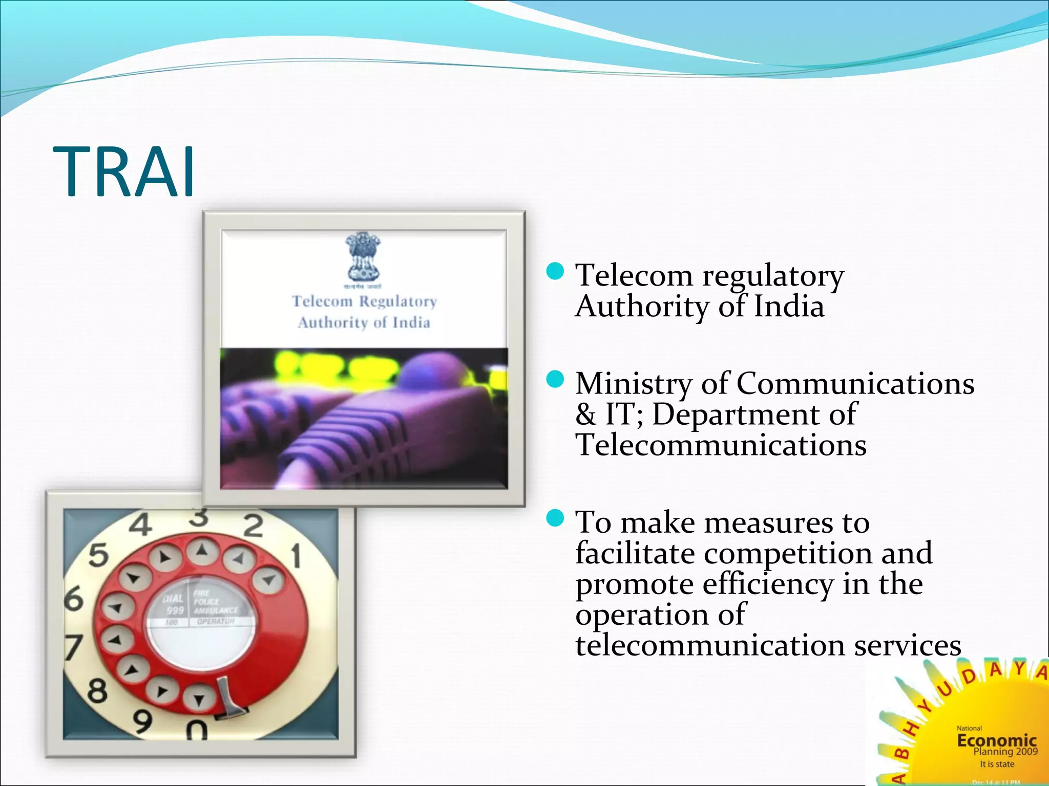 TRAI
Telecom regulatory
Authority of India
Ministry of Communications
& IT; Department of
Telecommunications
To make measures to
facilitate competition and
promote efficiency in the
operation of
telecommunication services
 