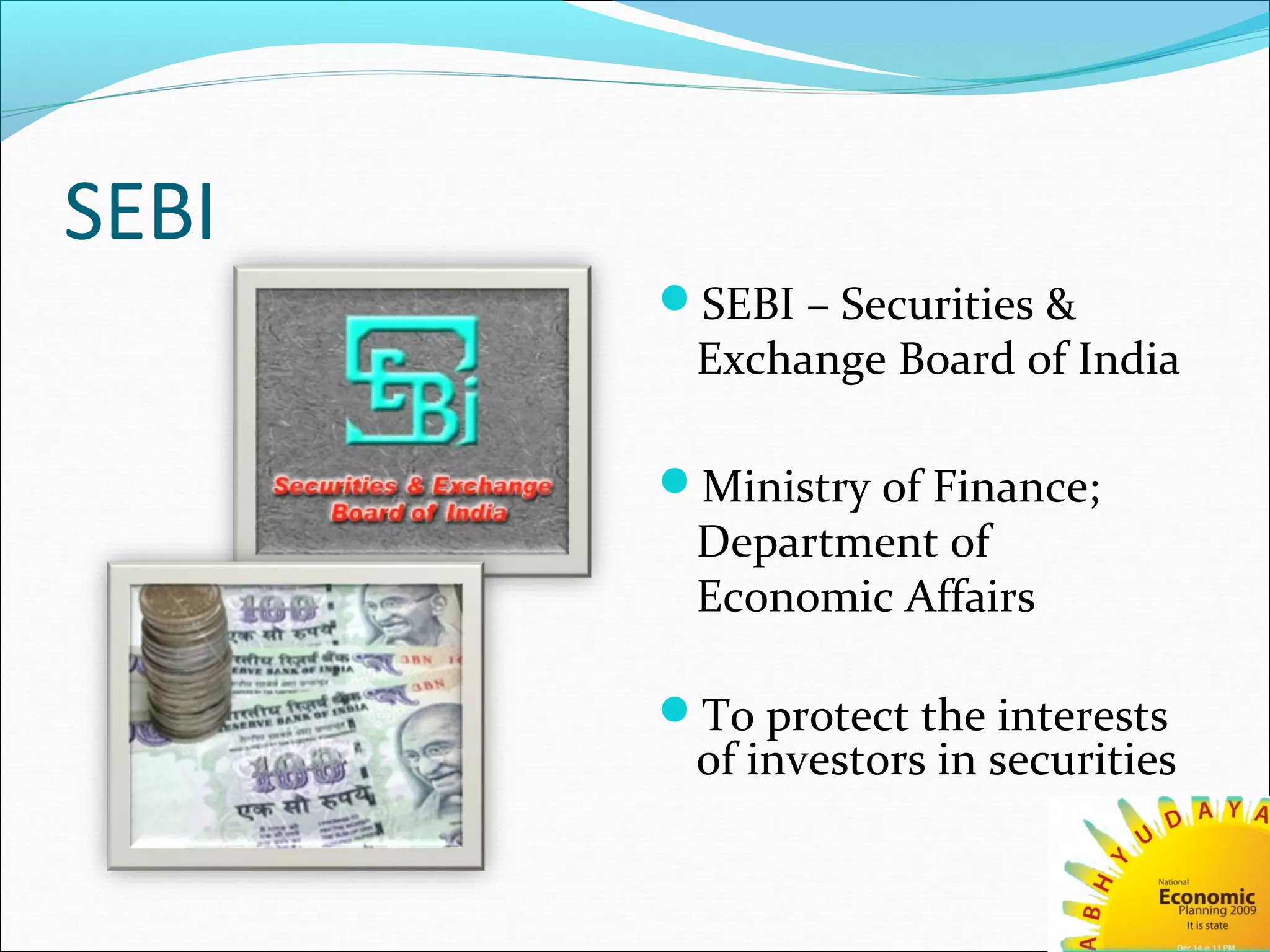 SEBI
SEBI – Securities &
Exchange Board of India
Ministry of Finance;
Department of
Economic Affairs
To protect the interests
of investors in securities
 