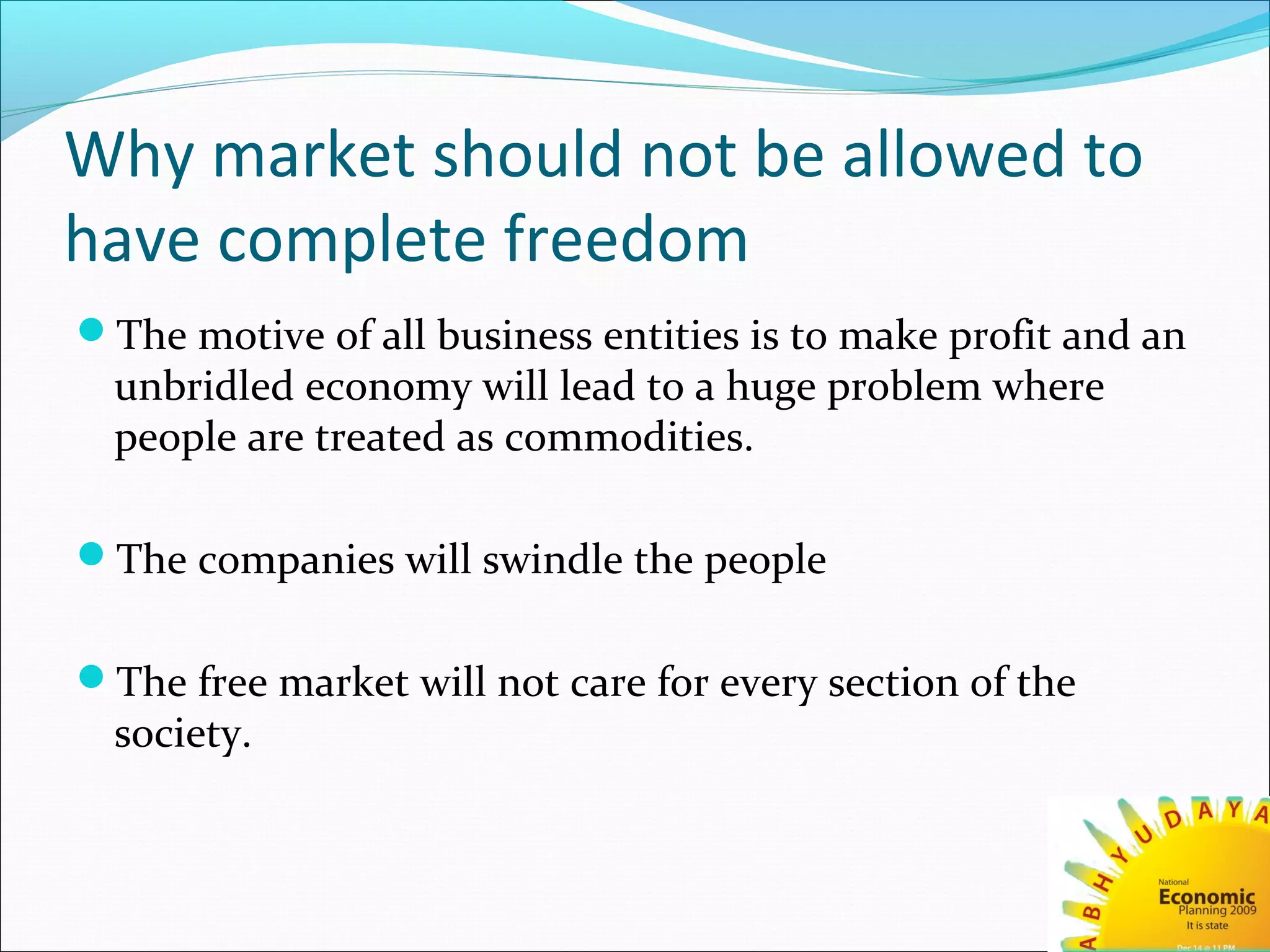Why market should not be allowed to
have complete freedom
The motive of all business entities is to make profit and an
unbridled economy will lead to a huge problem where
people are treated as commodities.
The companies will swindle the people
The free market will not care for every section of the
society.
 