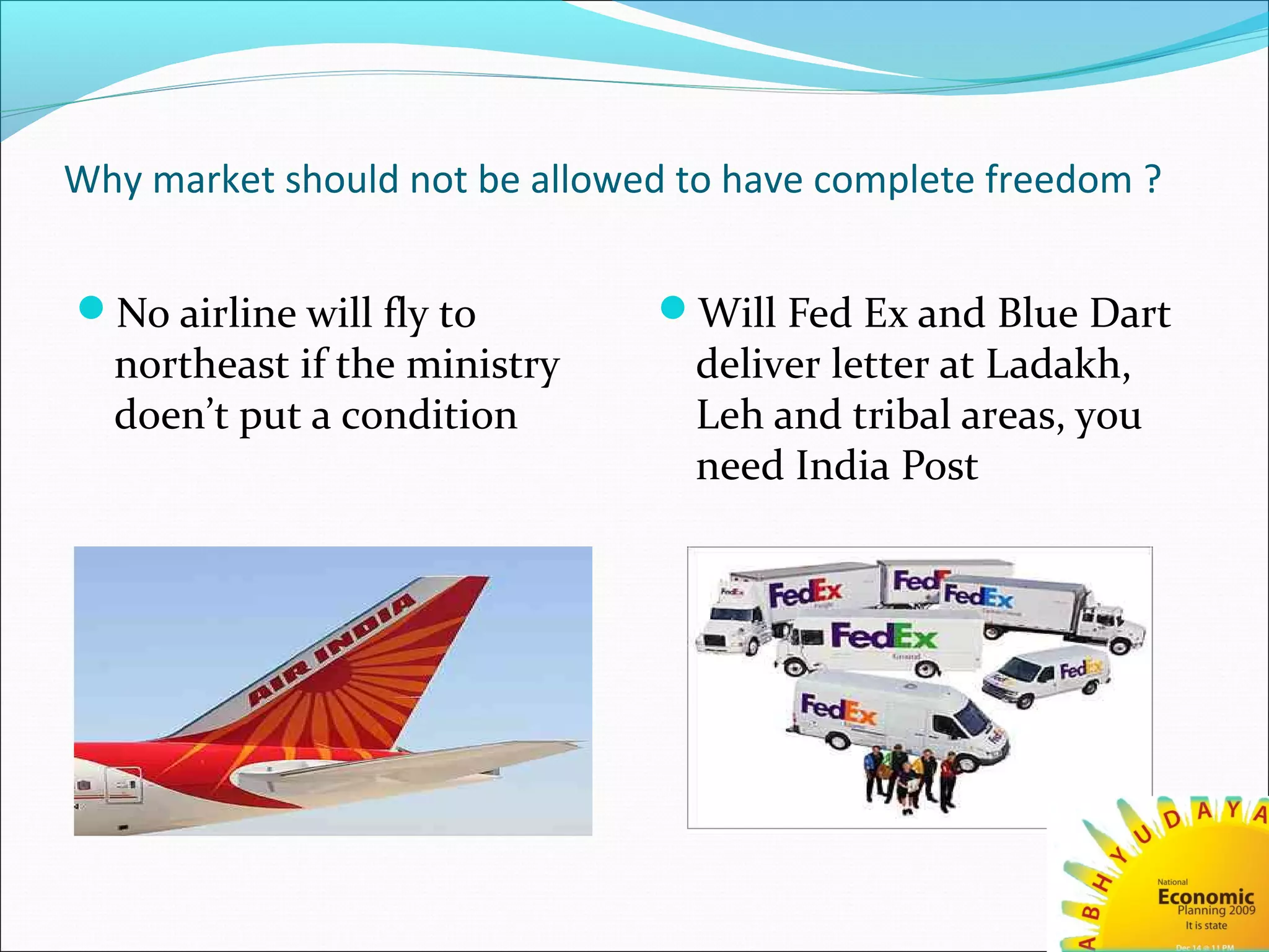 Why market should not be allowed to have complete freedom ?
No airline will fly to
northeast if the ministry
doen’t put a condition
Will Fed Ex and Blue Dart
deliver letter at Ladakh,
Leh and tribal areas, you
need India Post
 