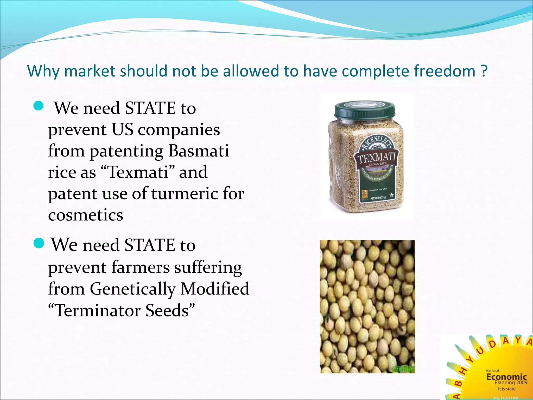 Why market should not be allowed to have complete freedom ?
 We need STATE to
prevent US companies
from patenting Basmati
rice as “Texmati” and
patent use of turmeric for
cosmetics
We need STATE to
prevent farmers suffering
from Genetically Modified
“Terminator Seeds”
 
