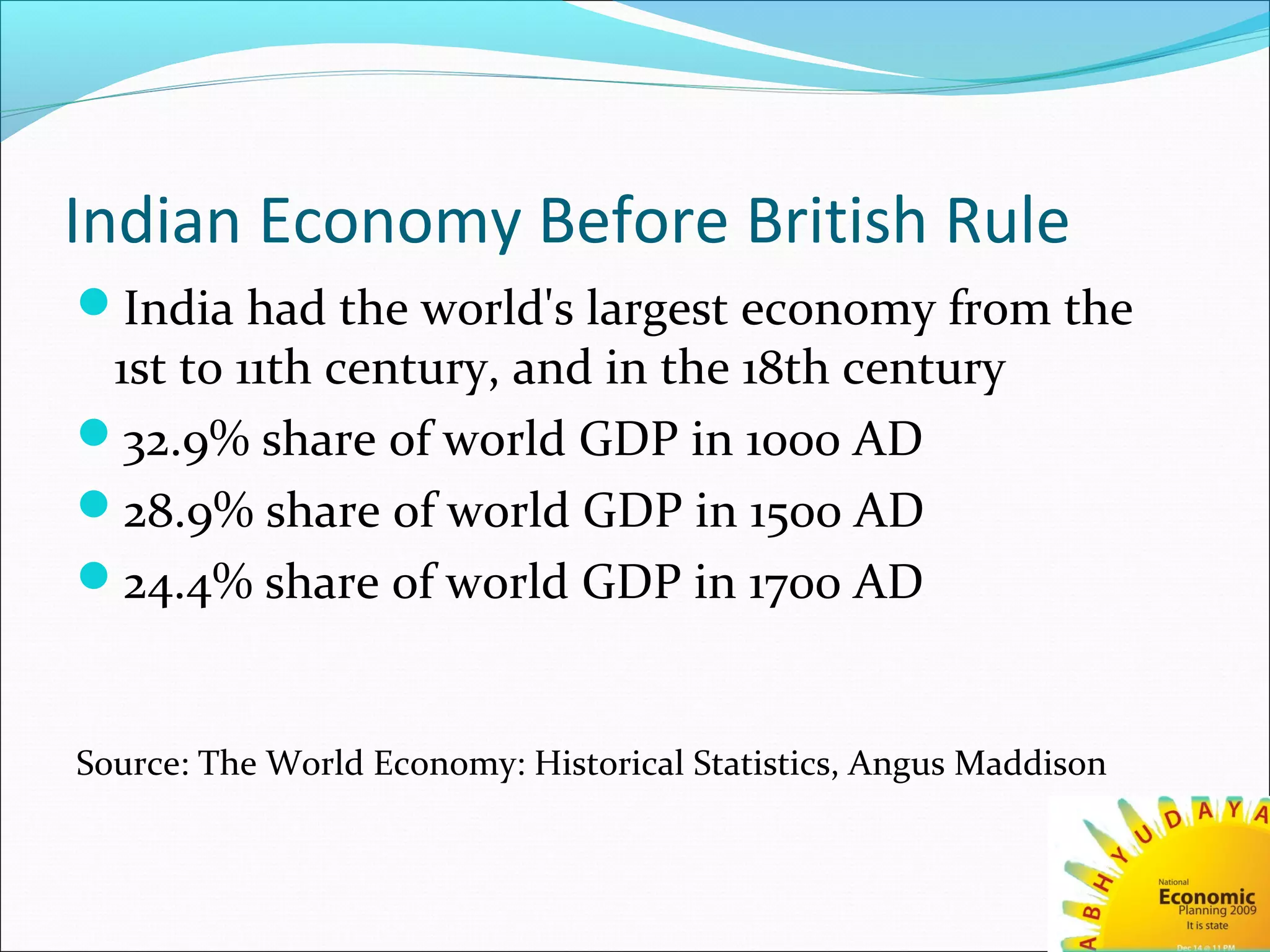 Indian Economy Before British Rule
India had the world's largest economy from the
1st to 11th century, and in the 18th century
32.9% share of world GDP in 1000 AD
28.9% share of world GDP in 1500 AD
24.4% share of world GDP in 1700 AD
Source: The World Economy: Historical Statistics, Angus Maddison
 