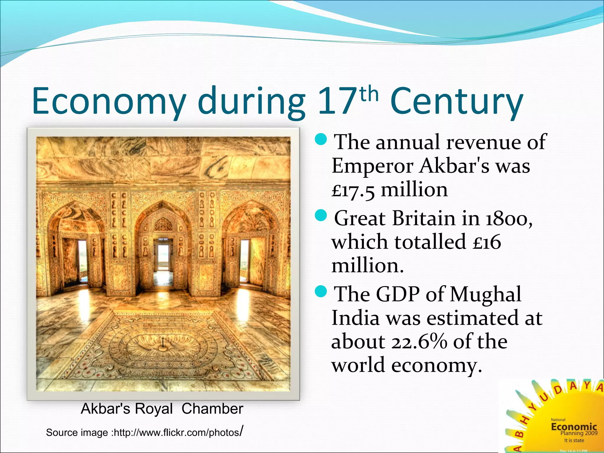 Economy during 17th
Century
The annual revenue of
Emperor Akbar's was
£17.5 million
Great Britain in 1800,
which totalled £16
million.
The GDP of Mughal
India was estimated at
about 22.6% of the
world economy.
Akbar's Royal Chamber
Source image :http://www.flickr.com/photos/
 