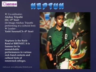  Co-ordinator-
Akshay Tripathi
(EC- 4th Year)
(In Image-Akshay Tripathi
performing at a cultural fest)
 Leader-
Yashi Saxena(CS- 4th Year)


Neptune is the Rock-
Band of BBDNIIT. It is
famous for its
unmatchable
performances in various
rock band contests and
cultural fests of
renowned colleges.
 