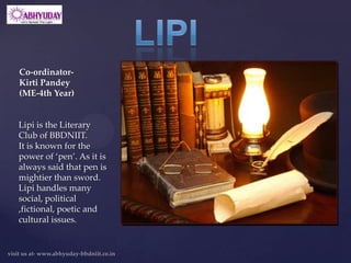 Co-ordinator-
Kirti Pandey
(ME-4th Year)


Lipi is the Literary
Club of BBDNIIT.
It is known for the
power of ‘pen’. As it is
always said that pen is
mightier than sword.
Lipi handles many
social, political
,fictional, poetic and
cultural issues.
 