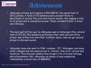 Achievements
• Abhyuday actively participated in ENCORE’10, the annual fest of
  IET,Lucknow. A total of 25 members were present there to
  participate in various fine arts and literary events. We bagged a total
  of 12 prizes and 4 consolation prizes. These included 5 Gold, 4 Silver
  and 3 Bronze.


• The best part of the year by Abhyuday was at Antaragini (the cultural
  fest of IIT-K) .The members performed their best and won three
  prizes, two in fine arts and other in street dance. Also we got several
  prizes in informal events.


• Abhyuday team also went to IIM- Lucknow , IIT- Kharagpur and many
  other colleges and won many prizes in literary, fine-arts, cultural and
  technical. Thus the past session has brought a lot of mixed feelings
  and achievements. But, Abhyuday as always is busy organizing
  Utkarsh(the cultural fest of BBDGEI).
 
