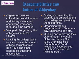 Responsibilities and
                   duties of Abhyuday
   Organising various                  Sorting and selecting the
    cultural, technical, fine arts       talented and smart students
    and literary events and              from college and providing
    conducting workshops                 them platfroms.
    throughout the campus.              Organizing various
                                         programmes like Teacher’s
   Vital part of organising the         day, Engineer’s day etc..
    college’s annual fest               Guiding and improving their
    Utkarsh.                             skills through its various
   Leading the college team             clubs like Literary Club
    for various events in inter          ‘Lipi’, Dramatics club
    college competitons of               ‘Rangbhoomi’ Band
    IIT’s, IIM’s and other               ‘Neptune’, Robotics club
                                         ‘Scitobor’, Dance club
    reputed colleges and                 ‘Flicking Feet’.
    universities
 