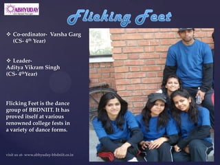  Co-ordinator- Varsha Garg
  (CS- 4th Year)


 Leader-
Aditya Vikram Singh
(CS- 4thYear)




Flicking Feet is the dance
group of BBDNIIT. It has
proved itself at various
renowned college fests in
a variety of dance forms.
 