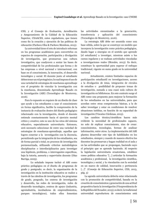 │ 51
Espinel Guadalupe et al. Aprendizaje Basado en la Investigación: caso UNEMI
CES, y el Consejo de Evaluación, Acreditación
y Aseguramiento de la Calidad de la Educación
Superior, CEAACES, entes reguladores, que tienen
como fin la creación y ejecución de las políticas de
educación (Pacheco Olea & Pacheco Mendoza, 2015).
La universidad tiene el reto de introducir reformas
en los programas académicos para convertirlos en
espacios de cooperación, participación y divulgación
de investigación, que promuevan una cultura
investigativa, que coadyuven a sentar las bases de
competitividad de los profesionales que forma y de
las empresas a nivel nacional e internacional, con
base en el conocimiento, la innovación, el desarrollo
tecnológico y social. El docente junto al estudiante
debentenerunrolprotagónico,locualimponeelusode
una variedad de estrategias de enseñanza-aprendizaje
con el propósito de vincular la investigación con
la enseñanza, denominada Aprendizaje Basado en
la Investigación (ABI) (Tecnológico de Monterrey,
2016).
Para lo expuesto se requiere de un diseño de clase
que ayude a los estudiantes a usar el conocimiento
en forma significativa, facilite la comprensión de la
instancia de evaluación dentro del diseño pedagógico
relacionado con la investigación, donde el docente
estimule constantemente hacia el ejercicio mental
crítico y creativo; este es uno de los retos del sistema
educativo, especialmente universitario. Entonces,
será necesario seleccionar de entre una variedad de
estrategias de enseñanza-aprendizaje, aquellas que
logren conectar a la investigación con la docencia,
permitiendo que la integración de los estudiantes, sea
de forma parcial o total, en procesos de investigación
pormenorizada, utilizando criterios metodológicos
disciplinarios o interdisciplinarios para investigar
una hipótesis, problema, o interrogantes específicas,
bajo la tutoría, asesoría y supervisión docente (Díaz
Barriga, 2005).
	 Lo señalado impone incluir el ABI como
práctica pedagógica en el diseño de programas de
grado y postgrado; es decir, la organización de la
investigación en la institución educativa se realice a
través de las cátedras de investigación, los programas
de grado, posgrado, los centros de investigación
y desarrollo, las redes de investigación, redes de
desarrollo tecnológico, centros de apoyo (industria,
agroindustria, incubadoras de emprendimientos,
parques tecnológicos), todos ellos fomentan
las actividades encaminadas a la generación,
transferencia y aplicación del conocimiento
(Tecnológico de Monterrey, 2016).
La estrategia ABI debe ser asumida como una
base sólida, sobre la que se construye un modelo que
incorpora la investigación como práctica pedagógica,
dando lugar a sinergias en el sentido que aprende
[el estudiante] a investigar, mientras asiste a los
cursos regulares y se realizan actividades vinculadas
a investigaciones reales (Morales, 2013). Es decir,
constituye la oportunidad para superar el enfoque
tradicional, vigente en sumo grado en la universidad
nacional.
Actualmente, existen limitados espacios de
participación estudiantil en investigaciones, acceso
a la divulgación de éstas, integración de círculos
de estudios o posibilidad de proponer temas de
investigación, sumada a una cuasi nula cultura de
investigación en bibliotecas. En este contexto surge el
ABI como una propuesta para mejorar la formación
de los estudiantes en las universidades, para que
accedan entre otras competencias básicas, a la de
saber investigar y estar en condiciones de resolver
situaciones inéditas, en función de su capacidad de
investigación (Vizcaíno Cárdenas, 2015).
Los cambios técnico/científicos hacen más
evidente la necesidad de profesionales capaces,
no solo de replicar conocimiento, sino de crear:
conocimientos, tecnologías, formas de analizar
información, entre otros. La implementación del ABI
plantea desarrollar este tipo de habilidades en los
estudiantes, siempre y cuando de manera efectiva los
docentes las promuevan y hagan realidad en el aula y
en las actividades que se propongan, haciendo suyo
el principio que se aprende haciendo. Al respecto
la legislación universitaria ecuatoriana, establece
como política educativa “[…] articular la formación
académica y profesional, la investigación científica,
tecnológica y social, y la vinculación con la sociedad
en un marco de calidad, innovación y pertinencia
[…]”. (Consejo de Educación Superior, CES, 2013,
pág. 3)
La agenda universitaria debería estar relacionada
con la promoción de competitividad, basada en la
creación de conocimientos y generación de una actitud
propositiva hacia la investigación (Vicepresidencia de
laRepúblicadelEcuador,2015);esdecir,latradicional
universidad reproductora de conocimientos está
 