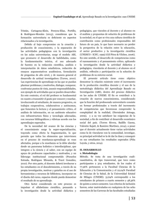│ 53
Espinel Guadalupe et al. Aprendizaje Basado en la Investigación: caso UNEMI
Tristán, Cartagena-Klein, Pereyra-Elías, Portillo,
& Rodríguez-Morales (2013), consideran que la
formación universitaria es deficiente en aspectos
relacionados a la investigación.
Debido al bajo compromiso en la creación y
producción de conocimiento, y la separación de
las actividades pedagógicas con la investigación
en las aulas universitarias, surge el modelo ABI,
que promueve el desarrollo de habilidades, como
la fundamentación teórica, el uso adecuado
de fuentes en la redacción científica, análisis e
interpretación de datos estadísticos, redacción de
ensayos argumentativos académicos, formulación
de preguntas de alto nivel, y de manera general el
desarrollo de actitud investigadora (Torres, 2010).
Las experiencias de aprendizaje en las que se puedan
plantear problemas y resolverlos, dialogar, comparar,
confrontar puntos de vista, asumir responsabilidades,
son ejemplo de actividades que se pueden desarrollar.
En este contexto, el rol del profesor es fundamental
en cuanto a transmitir el gusto por conocer y enseñar,
involucrando al estudiante, de manera progresiva, en
trabajos cooperativos, colaborativos y autónomos,
que fomenten la lectura y el pensamiento crítico, el
análisis de información, en un ambiente educativo
con infraestructura física y tecnología adecuadas,
con recursos bibliográficos y rúbricas acorde con los
aprendizajes esperados.
De la necesidad del avance de las ciencias y
el conocimiento surge la super-especialización,
trayendo como efecto la fragmentación, lo que
permite que todos los elementos que intervienen
en el proceso de enseñanza-aprendizaje se vean
afectados, porque a la enseñanza se la debe abordar
desde un panorama holístico e interdisciplinar, que
integren a la ciencia y al saber, con un equipo de
apoyo de profesores capacitados y motivados, y un
liderazgo institucional comprometido (Pozuelos
Estrada, Rodríguez Miranda, & Travé González,
2010). Por otra parte, el docente deberá involucrar a
los estudiantes en el descubrimiento, a través de su
propia investigación, motivar y guiarlos en el uso de
herramientas y recursos de biblioteca, incorporar en
el diseño del curso, espacios donde pueda demostrar
el resultado de su aprendizaje.
Otro factor considerado en este proceso es
impulsar el alfabetismo científico, pensando a
la investigación desde la actividad didáctica y
pedagógica, que vinculen al docente y al alumno en
el análisis y propuestas de solución de problemas de
la sociedad, en el que se viva una cultura científica de
contribución como profesionales responsables del
futuro de un país, lo que hace necesario no perder
la perspectiva de la relación entre la educación,
el sector productivo y la investigación científica
(UNESCO - ICSU, 1999) (Gil Pérez & Vilches, 2006).
En este sentido, el desarrollo de competencias como
el razonamiento y el pensamiento crítico, aplicando
la investigación desde la actividad didáctica y
pedagógica, vincularán al docente y al alumno en el
análisis, reflexión y participación en la solución de
problemas de su entorno social.
El presente artículo tiene como objetivo
demostrar la relación existente entre el incremento
de la producción científica docente y el uso de la
metodología didáctica del Aprendizaje Basado en
Investigación (ABI), dentro del proceso didáctico
en las aulas de UNEMI. El fin es contribuir a la
creación de nuevos conocimientos, considerando
que la función del profesorado universitario consiste
en formar profesionales a través del incremento
de competencias que favorezcan comprender la
complejidad de la realidad, (Hernández Arteaga,
2009), y a su vez satisfacer las exigencias de la
sociedad, a fin de contribuir al desarrollo económico
social del país. (Torres Rivera, Badillo Gaona,
Valentin Kajatt, & Ramírez Martínez, 2014), a pesar
que el docente actualmente tiene varias actividades
como la de vincularse con la comunidad, investigar,
su principal actividad es la de dar la clase y conseguir
en sus estudiantes los resultados esperados (Piña
Loyola, y otros, 2014).
II. DESARROLLO
1. Metodología
Método. Se trata de una investigación cuali-
cuantitativa, de tipo transversal, que tuvo como
participantes a 304 estudiantes, de los cuales el
77,96% pertenecen a la Facultad Ciencias de la
Educación y la Comunicación y el 22,04% Facultad
de Ciencias de la Salud, de la Universidad Estatal
de Milagro (UNEMI). 51,64% correspondió a los
estudiantes de primero a cuarto semestre y 48,36%
de quinto a octavo semestre. Los criterios de inclusión
fueron, estar matriculados en cualquiera de los ocho
semestres de las Carreras de las facultades estudiadas
 