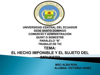 UNIVERSIDAD CENTRAL DEL ECUADOR
           SEDE SANTO DOMINGO
        COMERCIO Y ADMINISTRACIÓN
             QUINT O SEMESTRE
               PARALELO “B”
              TRABAJO DE TIC
              TEMA:
EL HECHO IMPONIBLE Y EL SUJETO DEL
            IMPUESTO
                       MSC:ALBA RIVA
                       ALUMNA: VICTORIA YANEZ
 