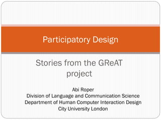 Stories from the GReAT
project
Participatory Design
Abi Roper
Division of Language and Communication Science
Department of Human Computer Interaction Design
City University London
 