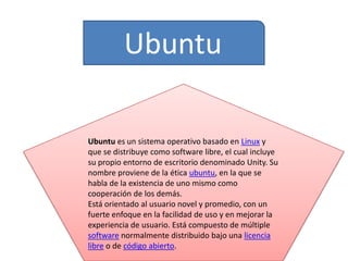 Ubuntu
Ubuntu es un sistema operativo basado en Linux y
que se distribuye como software libre, el cual incluye
su propio entorno de escritorio denominado Unity. Su
nombre proviene de la ética ubuntu, en la que se
habla de la existencia de uno mismo como
cooperación de los demás.
Está orientado al usuario novel y promedio, con un
fuerte enfoque en la facilidad de uso y en mejorar la
experiencia de usuario. Está compuesto de múltiple
software normalmente distribuido bajo una licencia
libre o de código abierto.

 