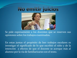 Se pide expresamente a los docentes que se reserven sus
opiniones sobre los trabajos examinados.
En estas juntas el propósito de leer trabajos escolares es
investigar el significado de lo que escribió el niño y de la
intención a efectos de que el docente se acerque más al
alumno por la vía de familiarizarse con el texto.
 