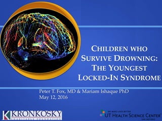 Peter T. Fox, MD & Mariam Ishaque PhD
May 12, 2016
CHILDREN WHO
SURVIVE DROWNING:
THE YOUNGEST
LOCKED-IN SYNDROME
 