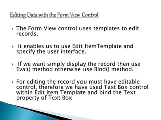  The Form View control uses templates to edit
records.
 It enables us to use Edit ItemTemplate and
specify the user interface.
 If we want simply display the record then use
Eval() method otherwise use Bind() method.
 For editing the record you must have editable
control, therefore we have used Text Box control
within Edit Item Template and bind the Text
property of Text Box
 