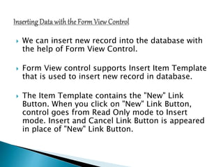  We can insert new record into the database with
the help of Form View Control.
 Form View control supports Insert Item Template
that is used to insert new record in database.
 The Item Template contains the "New" Link
Button. When you click on "New" Link Button,
control goes from Read Only mode to Insert
mode. Insert and Cancel Link Button is appeared
in place of "New" Link Button.
 