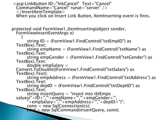 <asp:LinkButton ID="lnkCancel" Text="Cancel"
CommandName="Cancel" runat="server" />
</InsertItemTemplate>
When you click on Insert Link Button, ItemInserting event is fires.
protected void FormView1_ItemInserting(object sender,
FormViewInsertEventArgs e)
{
string ID = (FormView1.FindControl("txtEmpID") as
TextBox).Text;
string empName = (FormView1.FindControl("txtName") as
TextBox).Text;
string empGender = (FormView1.FindControl("txtGender") as
TextBox).Text;
double empSalary =
Convert.ToDouble((FormView1.FindControl("txtSalary") as
TextBox).Text);
string empAddress = (FormView1.FindControl("txtAddress") as
TextBox).Text;
string depID = (FormView1.FindControl("txtDeptID") as
TextBox).Text;
string insertQuery = "insert into tblEmps
values("+ID+",'"+empName+"','"+empGender+"',
"+empSalary+",'"+empAddress+"',"+depID+")";
conn = new SqlConnection(cs);
cmd = new SqlCommand(insertQuery, conn);
 