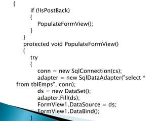 {
if (!IsPostBack)
{
PopulateFormView();
}
}
protected void PopulateFormView()
{
try
{
conn = new SqlConnection(cs);
adapter = new SqlDataAdapter("select *
from tblEmps", conn);
ds = new DataSet();
adapter.Fill(ds);
FormView1.DataSource = ds;
FormView1.DataBind();
}
 
