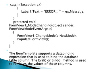  catch (Exception ex)
{
Label1.Text = "ERROR :: " + ex.Message;
}
}
protected void
FormView1_ModeChanging(object sender,
FormViewModeEventArgs e)
{
FormView1.ChangeMode(e.NewMode);
PopulateFormView();
}
}

The ItemTemplate supports a databinding
expression that is used to bind the database
table column. The Eval() or Bind() method is used
to retrieves the values of these columns.
 