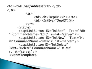 <td><%# Eval("Address") %></td>
</tr>
<tr>
<td><b>DepID:</b></td>
<td><%#Eval("DepID") %>
</tr>
</table>
<asp:LinkButton ID="lnkEdit" Text="Edit
" CommandName="Edit" runat="server" />
<asp:LinkButton ID="lnkNew" Text="Ne
w" CommandName="New" runat="server" />
<asp:LinkButton ID="lnkDelete"
Text="Delete" CommandName="Delete"
runat="server" />
</ItemTemplate>
 