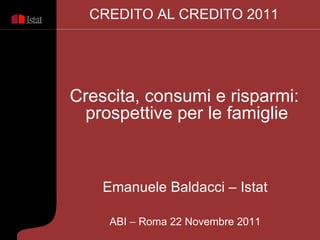Emanuele Baldacci – Istat ABI  –  Roma 22 Novembre 2011 Crescita, consumi e risparmi:  prospettive per le famiglie CREDITO AL CREDITO 2011 