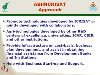 Promote technologies developed by ICRISAT or jointly developed with collaborators. Agri-technologies developed by other R&D centers of excellence, universities, ICAR, CSIR, and other institutions. Provide infrastructure on cost-basis, business plan development, and assist in obtaining financial assistance from Development Banks and Institutions. Help with Business Start-up and Support. [email_address] Approach 
