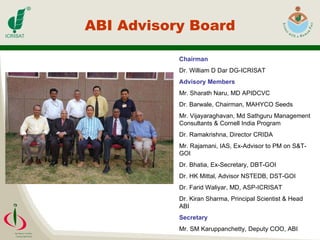 ABI Advisory Board Chairman Dr. William D Dar DG-ICRISAT  Advisory Members Mr. Sharath Naru, MD APIDCVC Dr. Barwale, Chairman, MAHYCO Seeds Mr. Vijayaraghavan, Md Sathguru Management Consultants & Cornell India Program Dr. Ramakrishna, Director CRIDA Mr. Rajamani, IAS, Ex-Advisor to PM on S&T-GOI Dr. Bhatia, Ex-Secretary, DBT-GOI Dr. HK Mittal, Advisor NSTEDB, DST-GOI Dr. Farid Waliyar, MD, ASP-ICRISAT Dr. Kiran Sharma, Principal Scientist & Head ABI Secretary Mr. SM Karuppanchetty, Deputy COO, ABI 