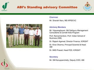 ABI’s Standing advisory Committee Chairman Mr. Sharath Naru, MD APIDCVC   Advisory Members Mr. Vijayaraghavan, Md Sathguru Management Consultants & Cornell India Program Prof. Ramachandran, Prof. Indian School of Business (ISB) Dr. Rajesh Agarwal, Director Finance, ICRISAT Dr. Kiran Sharma, Principal Scientist & Head ABI Dr. NNS Prasad, Head FES, ICRISAT Secretary Mr. SM Karuppanchetty, Deputy COO, ABI 