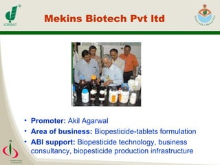 Mekins Biotech Pvt ltd Promoter:  Akil Agarwal  Area of business:  Biopesticide-tablets formulation ABI support:  Biopesticide technology, business consultancy, biopesticide production infrastructure 